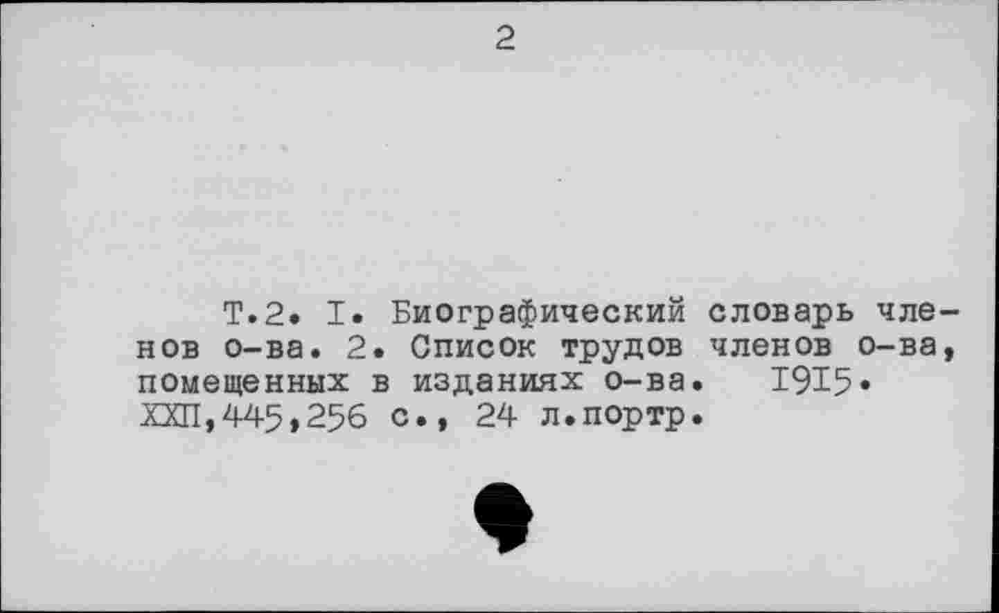 ﻿2
T.2. I. Биографический словарь членов о-ва. 2. Список трудов членов о-ва, помещенных в изданиях о-ва. 1915* ХХП,445,25б с., 24 л.портр.